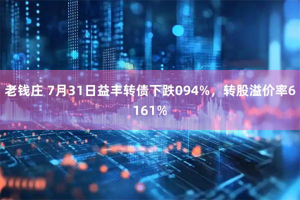 老钱庄 7月31日益丰转债下跌094%，转股溢价率6161%