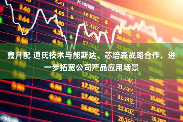 鑫月配 道氏技术与能斯达、芯培森战略合作，进一步拓宽公司产品应用场景