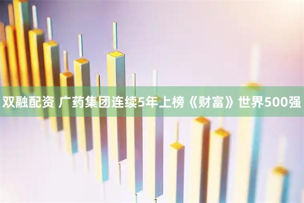 双融配资 广药集团连续5年上榜《财富》世界500强