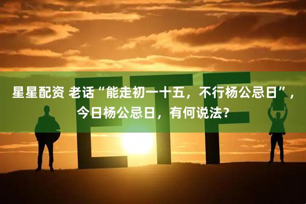 星星配资 老话“能走初一十五，不行杨公忌日”，今日杨公忌日，有何说法？