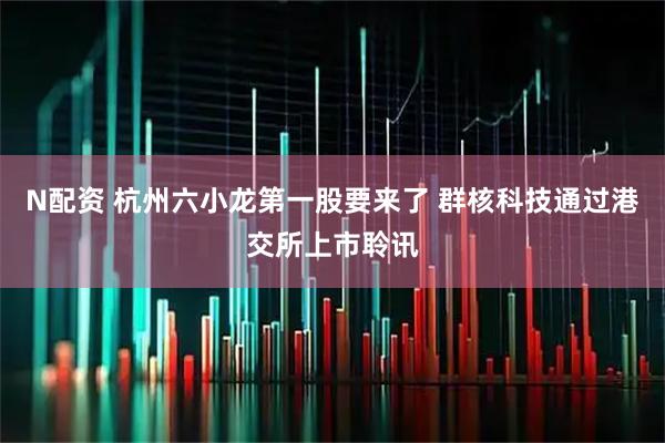 N配资 杭州六小龙第一股要来了 群核科技通过港交所上市聆讯