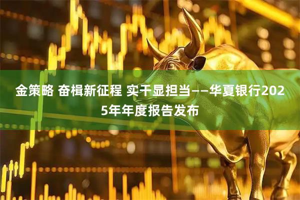 金策略 奋楫新征程 实干显担当——华夏银行2025年年度报告发布