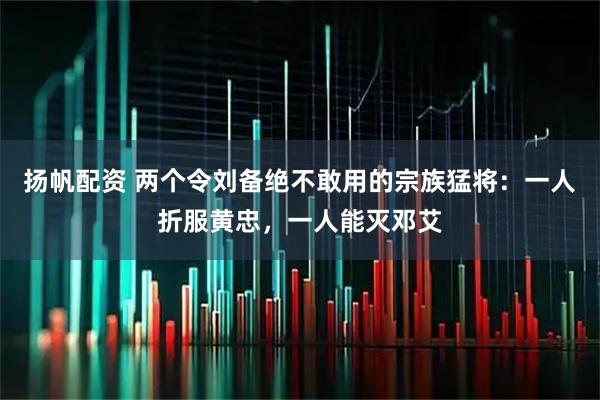 扬帆配资 两个令刘备绝不敢用的宗族猛将：一人折服黄忠，一人能灭邓艾