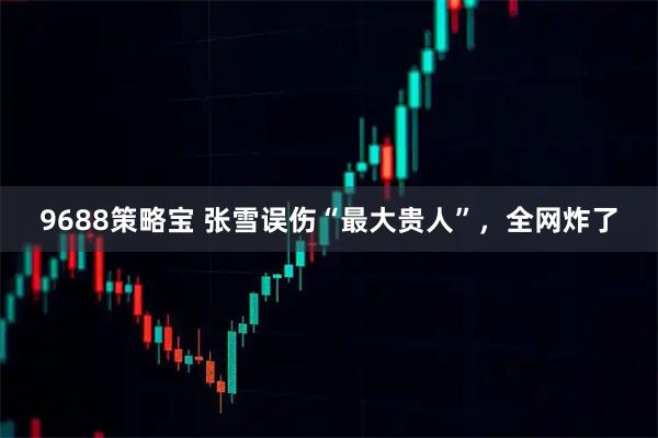 9688策略宝 张雪误伤“最大贵人”，全网炸了