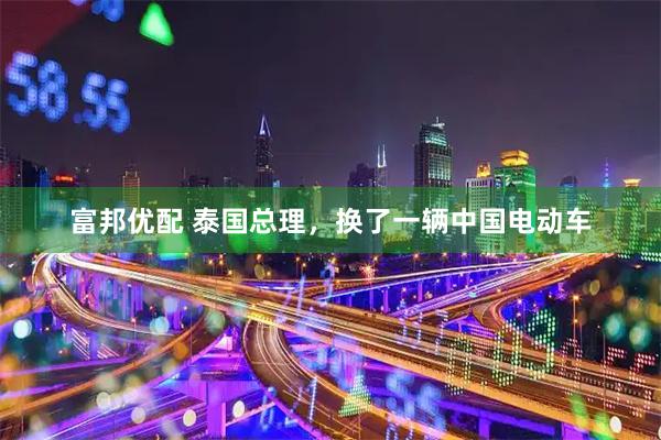 富邦优配 泰国总理，换了一辆中国电动车