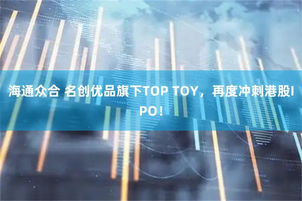 海通众合 名创优品旗下TOP TOY，再度冲刺港股IPO！