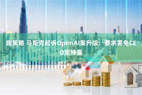 趣策略 马斯克起诉OpenAI案升级：要求罢免CEO奥特曼
