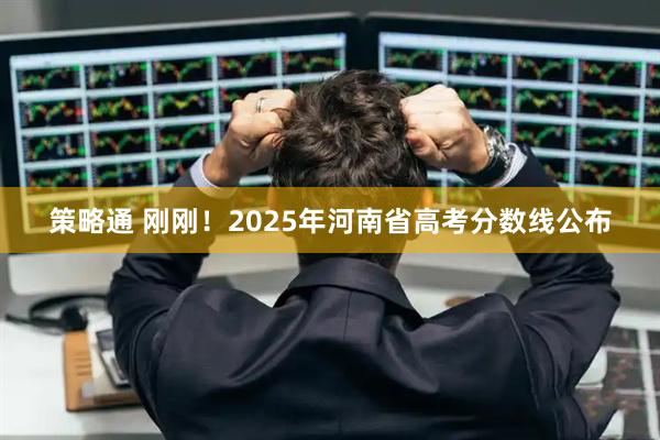 策略通 刚刚！2025年河南省高考分数线公布