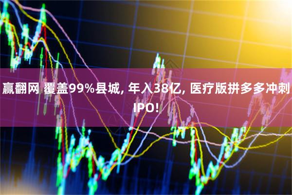 赢翻网 覆盖99%县城, 年入38亿, 医疗版拼多多冲刺IPO!