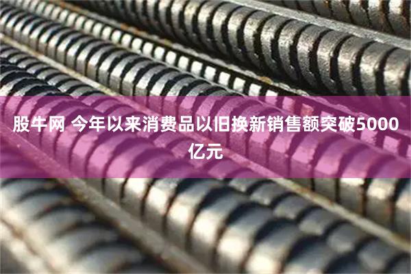 股牛网 今年以来消费品以旧换新销售额突破5000亿元