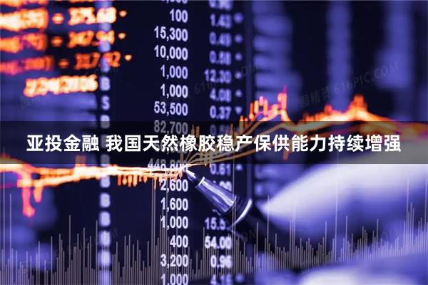 亚投金融 我国天然橡胶稳产保供能力持续增强
